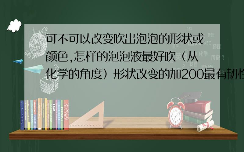 可不可以改变吹出泡泡的形状或颜色,怎样的泡泡液最好吹（从化学的角度）形状改变的加200最有韧性，上次弄了一个，泡泡掉地上会弹起来 没时间了，靠谱一点 真的没时间了