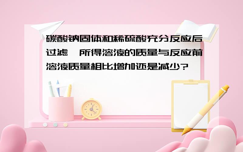 碳酸钠固体和稀硫酸充分反应后过滤,所得溶液的质量与反应前溶液质量相比增加还是减少?