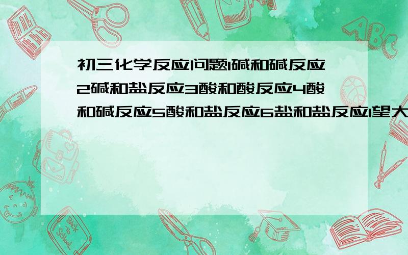 初三化学反应问题1碱和碱反应2碱和盐反应3酸和酸反应4酸和碱反应5酸和盐反应6盐和盐反应1望大家把能反应的和不能反应的分开?2反应生成什么      如：碱+酸→盐+水3有的反应有条件,麻烦也