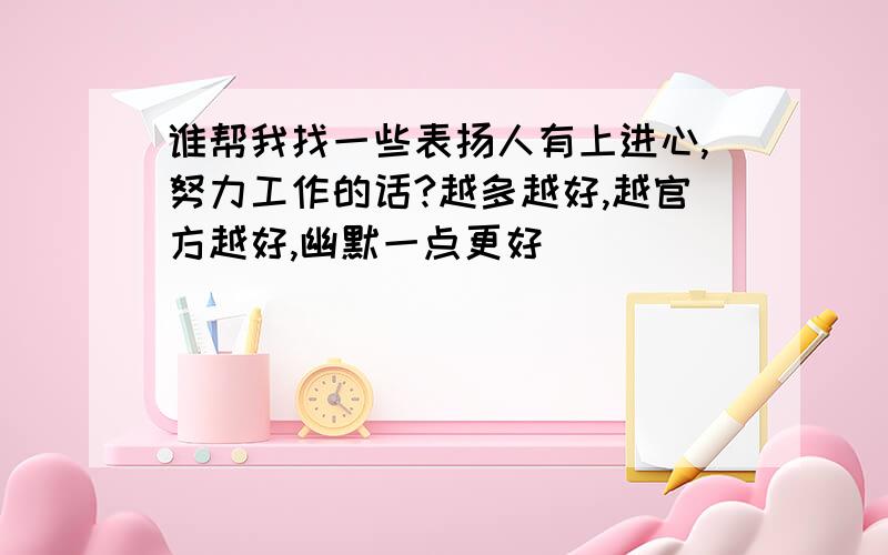 谁帮我找一些表扬人有上进心,努力工作的话?越多越好,越官方越好,幽默一点更好