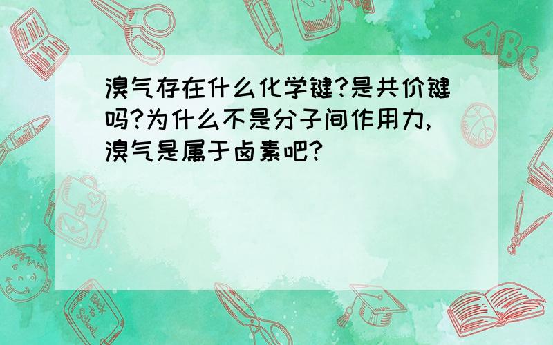 溴气存在什么化学键?是共价键吗?为什么不是分子间作用力,溴气是属于卤素吧?