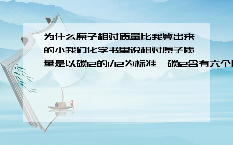 为什么原子相对质量比我算出来的小我们化学书里说相对原子质量是以碳12的1/12为标准,碳12含有六个质子和六个中子,它的质量的1/12等于1.66*10（-27）kg（-27次幂）.而前面又说质子和中子的质