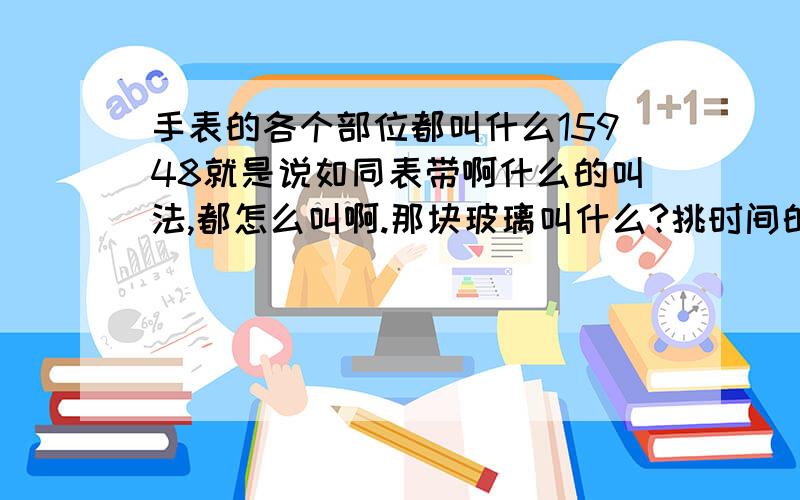 手表的各个部位都叫什么15948就是说如同表带啊什么的叫法,都怎么叫啊.那块玻璃叫什么?挑时间的那个小钮?还有表针所在的那张纸~