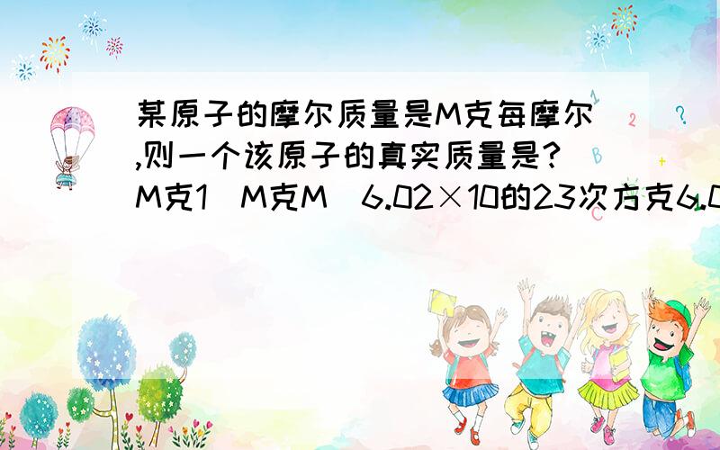 某原子的摩尔质量是M克每摩尔,则一个该原子的真实质量是?M克1\M克M\6.02×10的23次方克6.02×10的23次方\M克