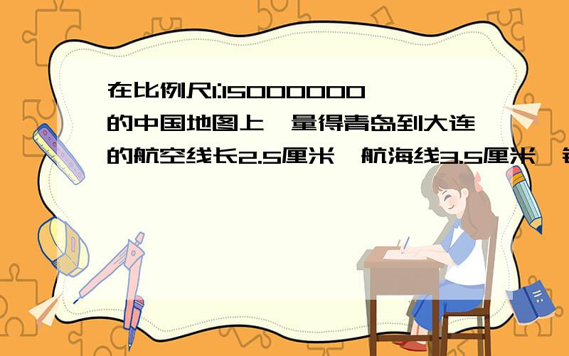 在比例尺1:15000000的中国地图上,量得青岛到大连的航空线长2.5厘米,航海线3.5厘米,铁路线长7.5厘米.请你求出三种路线的实际长度各是多少