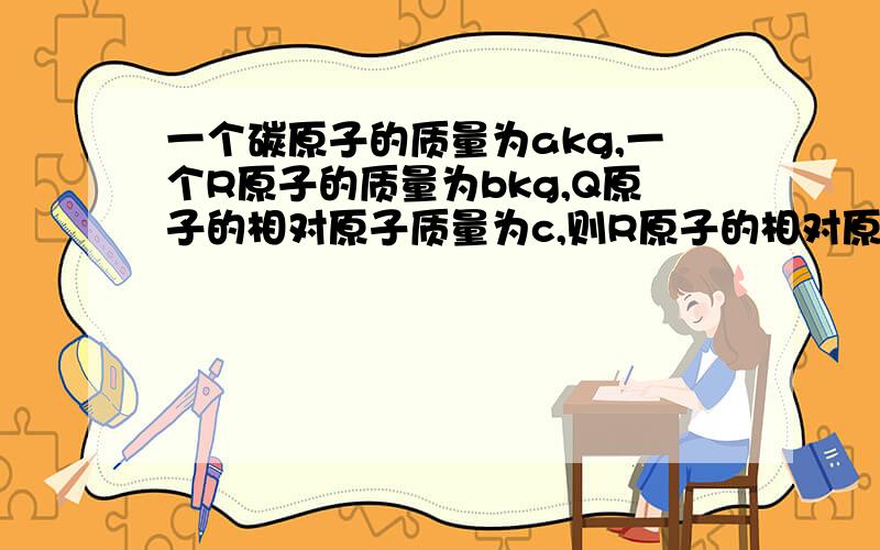 一个碳原子的质量为akg,一个R原子的质量为bkg,Q原子的相对原子质量为c,则R原子的相对原子质量为一个Q原子的质量为?