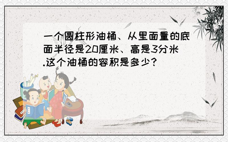 一个圆柱形油桶、从里面量的底面半径是20厘米、高是3分米.这个油桶的容积是多少?