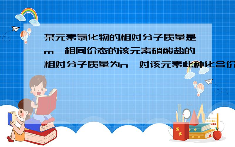 某元素氯化物的相对分子质量是m,相同价态的该元素硝酸盐的相对分子质量为n,对该元素此种化合价的数值是A（n-m)/3 B（n-m)/(n+m) C(m-n)/3 D(n-m)/26.5