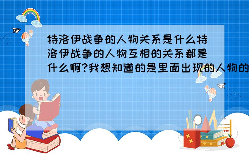 特洛伊战争的人物关系是什么特洛伊战争的人物互相的关系都是什么啊?我想知道的是里面出现的人物的相互关系，我感觉很乱啊