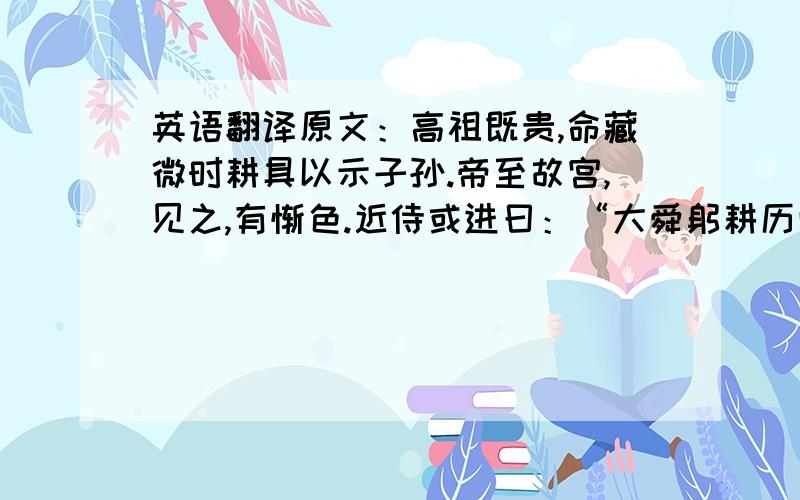 英语翻译原文：高祖既贵,命藏微时耕具以示子孙.帝至故宫,见之,有惭色.近侍或进曰：“大舜躬耕历山,伯禹亲事水土.陛下不睹遗物,安知先帝之至德,稼穑之艰难乎!”是写作文 不是 相关文言