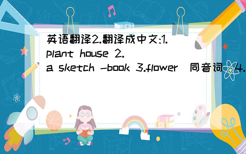 英语翻译2.翻译成中文:1.plant house 2.a sketch -book 3.flower(同音词)4.rectangle(同类词)