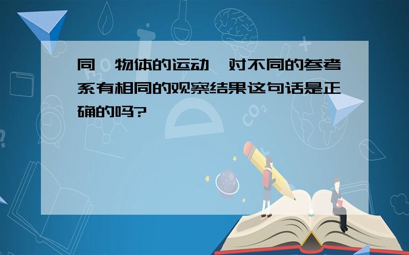 同一物体的运动,对不同的参考系有相同的观察结果这句话是正确的吗?