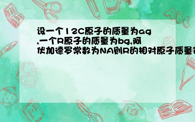 设一个12C原子的质量为ag,一个R原子的质量为bg,阿伏加德罗常数为NA则R的相对原子质量可以表示为 (               ）A． 12a/b B．  12b/a  C．bNA D．aNA需要详细的过程，不能只是个答案。