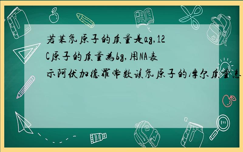 若某氖原子的质量是ag,12C原子的质量为bg,用NA表示阿伏加德罗常数该氖原子的摩尔质量怎么求