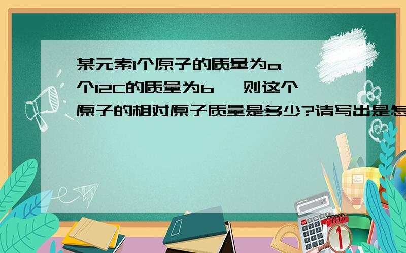 某元素1个原子的质量为a,一个12C的质量为b ,则这个原子的相对原子质量是多少?请写出是怎么做出来的!