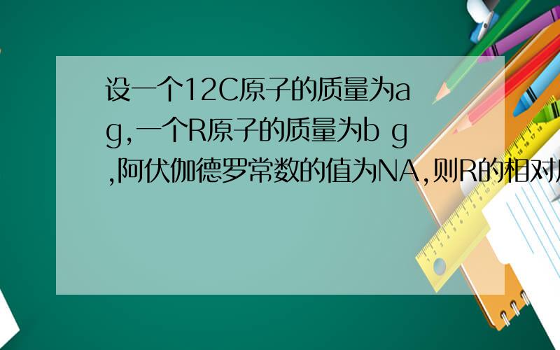 设一个12C原子的质量为a g,一个R原子的质量为b g,阿伏伽德罗常数的值为NA,则R的相对原子质量可表示为?A.12a/b B.12b/a C.b NA D.aNA