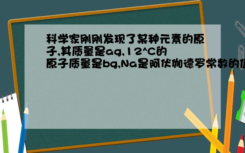 科学家刚刚发现了某种元素的原子,其质量是ag,12^C的原子质量是bg,Na是阿伏伽德罗常数的值,科学家刚刚发现了某种元素的原子,其质量是ag,12^C的原子质量是bg,N是阿伏伽德罗常数的值,下列说法