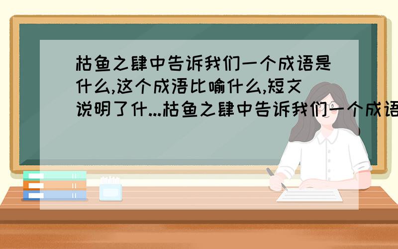 枯鱼之肆中告诉我们一个成语是什么,这个成浯比喻什么,短文说明了什...枯鱼之肆中告诉我们一个成语是什么,这个成浯比喻什么,短文说明了什么道理?