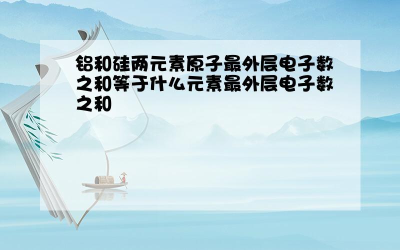 铝和硅两元素原子最外层电子数之和等于什么元素最外层电子数之和