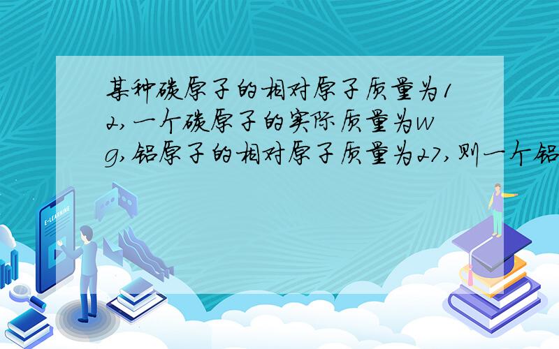 某种碳原子的相对原子质量为12,一个碳原子的实际质量为wg,铝原子的相对原子质量为27,则一个铝原子的实际质量为A、4w/9 g B、9w/4 g C、9/4w g D、4/9w g