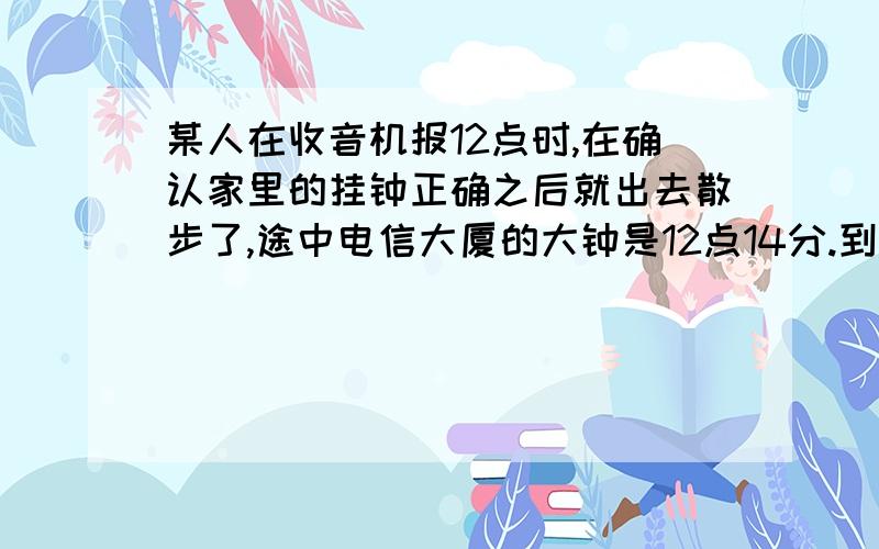 某人在收音机报12点时,在确认家里的挂钟正确之后就出去散步了,途中电信大厦的大钟是12点14分.到了书店,那里的钟是12点32分.用8分钟买完东西,回来看见电信大厦的大钟是1点零2分,到家时为1