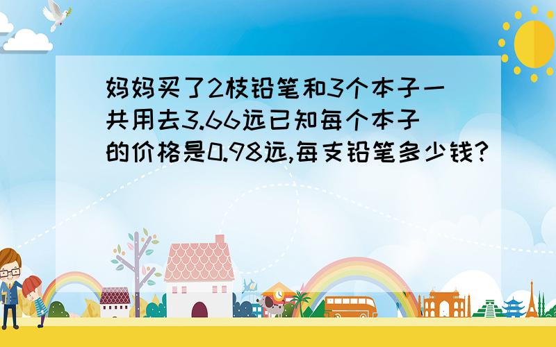 妈妈买了2枝铅笔和3个本子一共用去3.66远已知每个本子的价格是0.98远,每支铅笔多少钱?