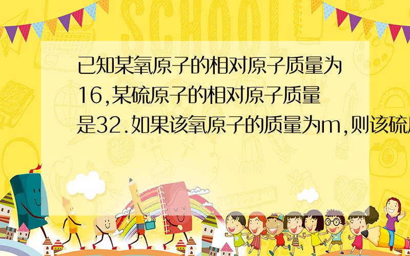 已知某氧原子的相对原子质量为16,某硫原子的相对原子质量是32.如果该氧原子的质量为m,则该硫原子的质量为A3mB2mCmD无法确定.应该是哪个?题目没说是同一种物质或分子中能确定么?请问两种