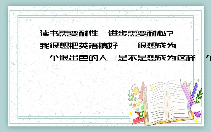 读书需要耐性,进步需要耐心?我很想把英语搞好`,很想成为一个很出色的人,是不是想成为这样一个人,很需要多年的耐心等待,