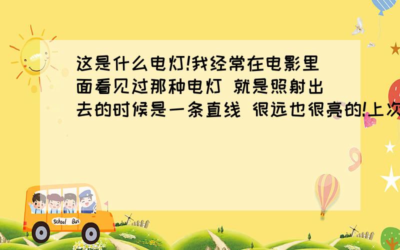 这是什么电灯!我经常在电影里面看见过那种电灯 就是照射出去的时候是一条直线 很远也很亮的!上次我自己去超市买了一个“所谓的那种电筒” 很小的一个要198元 但是买回家一用就后悔了