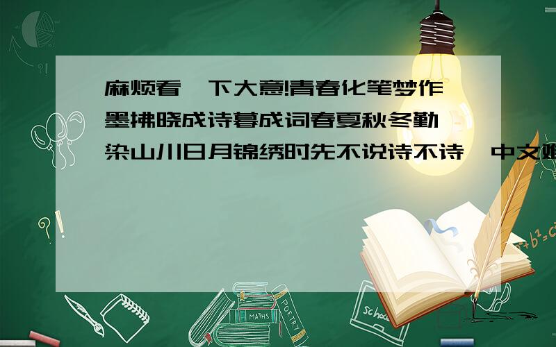 麻烦看一下大意!青春化笔梦作墨拂晓成诗暮成词春夏秋冬勤渲染山川日月锦绣时先不说诗不诗,中文难道会把你们难住?没有才子呀?难道要象翻译外语一样?我晕了.中文你们不会是怎么的呀?一