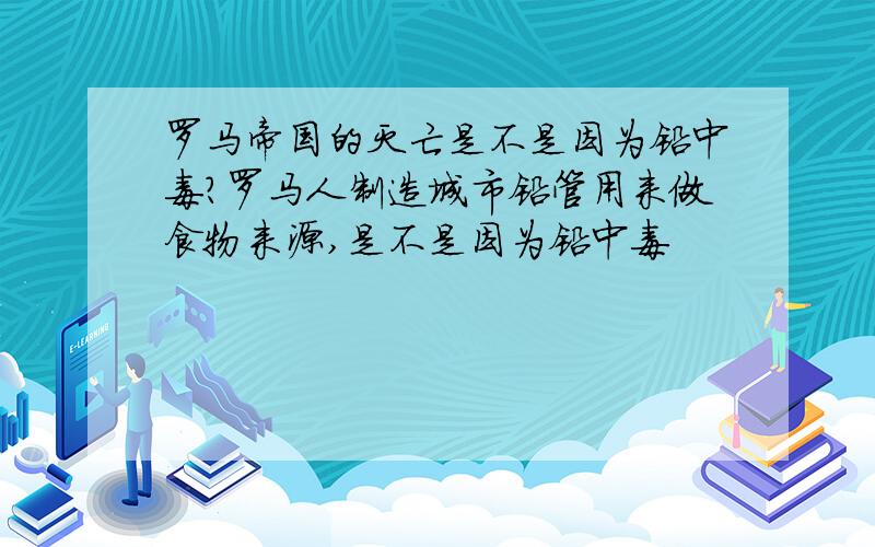 罗马帝国的灭亡是不是因为铅中毒?罗马人制造城市铅管用来做食物来源,是不是因为铅中毒