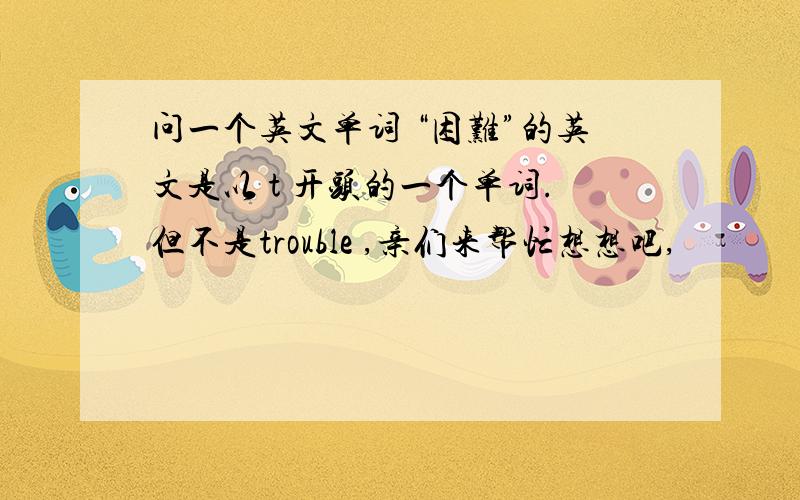 问一个英文单词 “困难”的英文是以 t 开头的一个单词.但不是trouble ,亲们来帮忙想想吧,