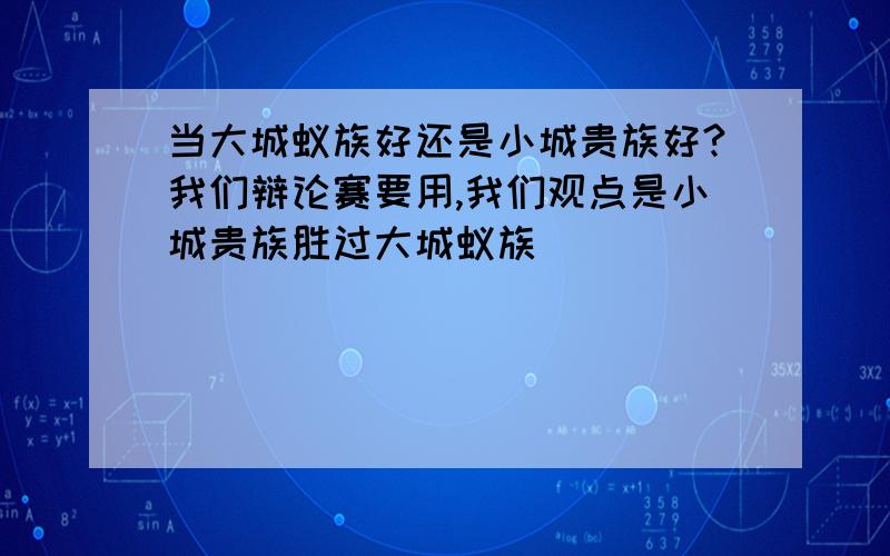 当大城蚁族好还是小城贵族好?我们辩论赛要用,我们观点是小城贵族胜过大城蚁族