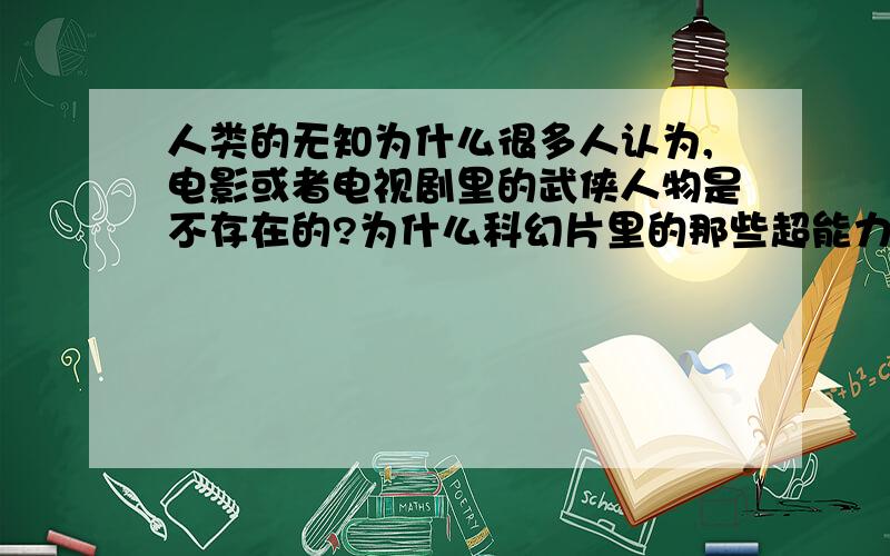 人类的无知为什么很多人认为,电影或者电视剧里的武侠人物是不存在的?为什么科幻片里的那些超能力和ESP也是不存在的?为什么人们不相信幻术?为什么人们不相信科学没根据的事情?难道它