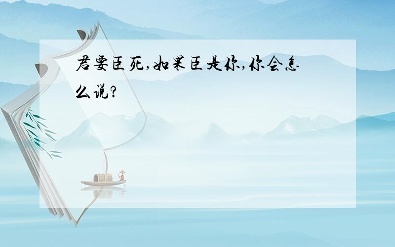 君要臣死,如果臣是你,你会怎么说?