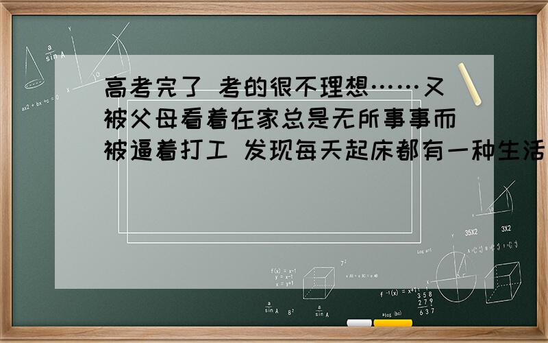 高考完了 考的很不理想……又被父母看着在家总是无所事事而被逼着打工 发现每天起床都有一种生活迷茫的感觉 但一到打工的地方 发现我还年轻所以对生活有充满了希望……但一下班后不