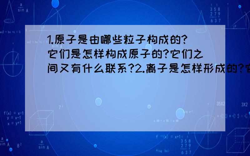 1.原子是由哪些粒子构成的?它们是怎样构成原子的?它们之间又有什么联系?2.离子是怎样形成的?它与分子、原子有何异同?有何联系?3.构成物质的微粒有哪些?请各写出你知道的一例.