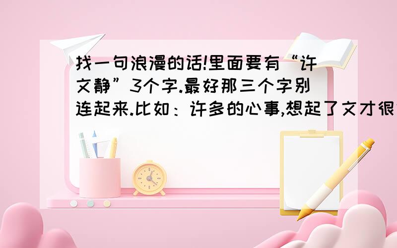 找一句浪漫的话!里面要有“许文静”3个字.最好那三个字别连起来.比如：许多的心事,想起了文才很好的你,在脑海里静静的回荡着你的样子.