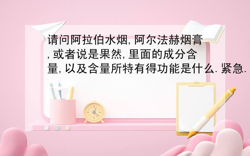 请问阿拉伯水烟,阿尔法赫烟膏,或者说是果然,里面的成分含量,以及含量所特有得功能是什么.紧急.