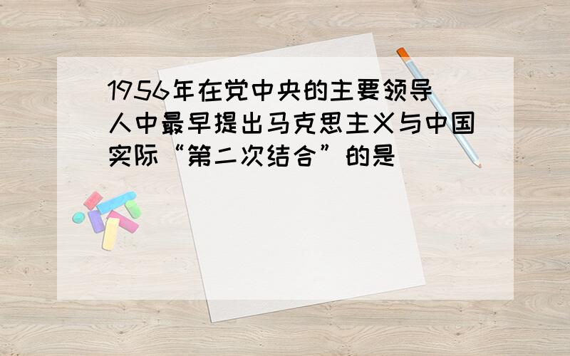 1956年在党中央的主要领导人中最早提出马克思主义与中国实际“第二次结合”的是