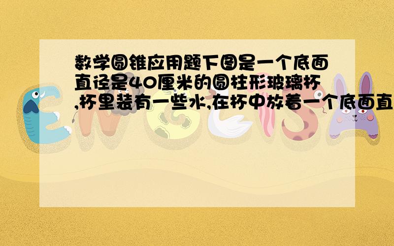 数学圆锥应用题下图是一个底面直径是40厘米的圆柱形玻璃杯,杯里装有一些水,在杯中放着一个底面直径为20厘米,高为15厘米的圆锥形铁锤,当取出铁锤后,杯里的水面下降多少厘米?知道的赏20