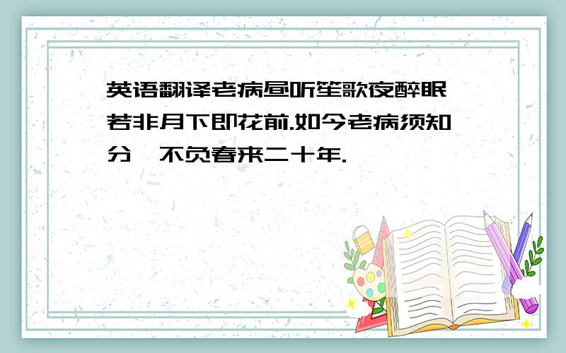 英语翻译老病昼听笙歌夜醉眠,若非月下即花前.如今老病须知分,不负春来二十年.