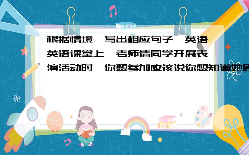 根据情境,写出相应句子,英语英语课堂上,老师请同学开展表演活动时,你想参加应该说你想知道她周末过得怎么样,你可以这样问她有人邀请你去参加他的生日宴会,但那天你刚好要去看医生,你