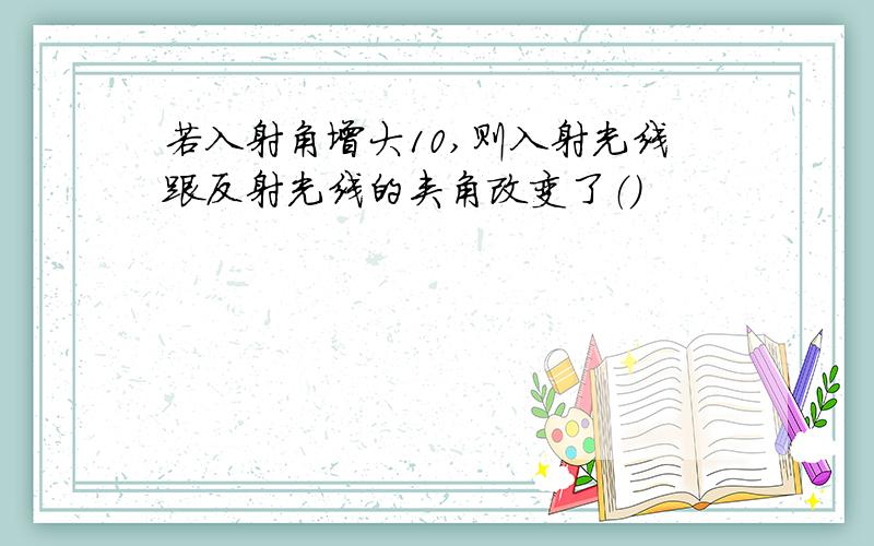 若入射角增大10,则入射光线跟反射光线的夹角改变了（）