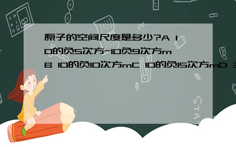 原子的空间尺度是多少?A 10的负5次方~10负9次方mB 10的负10次方mC 10的负15次方mD 3X10的10次方 l.y.