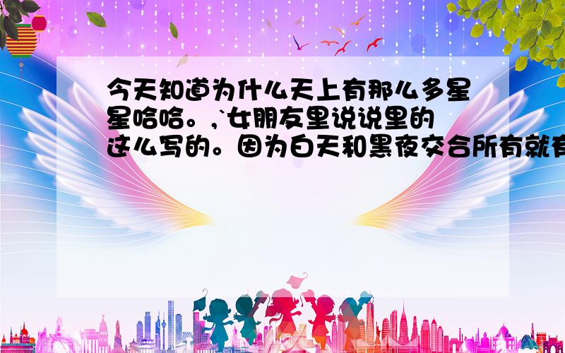 今天知道为什么天上有那么多星星哈哈。,`女朋友里说说里的这么写的。因为白天和黑夜交合所有就有了太阳,次之黑夜和白天胶合就有了月亮,貌似这样日复一日.年复一日。天上就有了那么