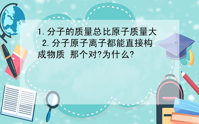 1.分子的质量总比原子质量大 2.分子原子离子都能直接构成物质 那个对?为什么?