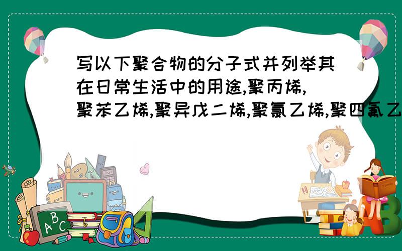 写以下聚合物的分子式并列举其在日常生活中的用途,聚丙烯,聚苯乙烯,聚异戊二烯,聚氯乙烯,聚四氟乙烯还有尼龙66         再写出苯乙烯在AIBN引发下进行自由基聚合的各基元反应的反应式