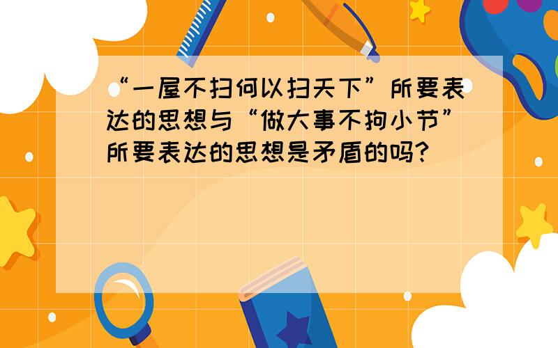 “一屋不扫何以扫天下”所要表达的思想与“做大事不拘小节”所要表达的思想是矛盾的吗?