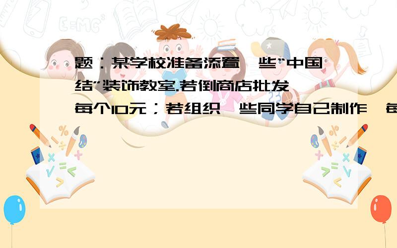 题：某学校准备添置一些“中国结”装饰教室.若倒商店批发,每个10元；若组织一些同学自己制作,每个“中国结”的成本是4元,无论制作多少,另外还需要支付场地租金180元.用哪种方式添置“